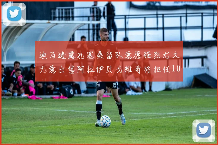 迪马透露孔塞桑留队意愿强烈尤文无意出售阿拉伊贝戈维奇将担任10号位